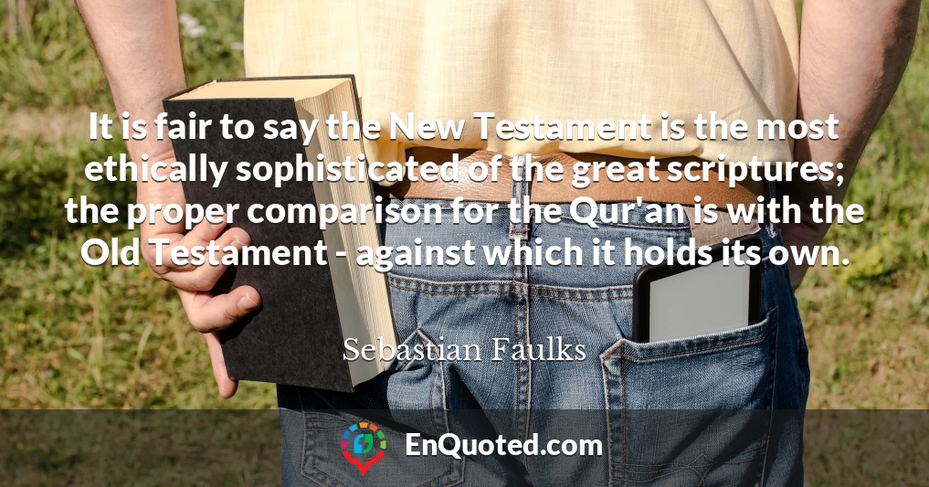 It is fair to say the New Testament is the most ethically sophisticated of the great scriptures; the proper comparison for the Qur'an is with the Old Testament - against which it holds its own.