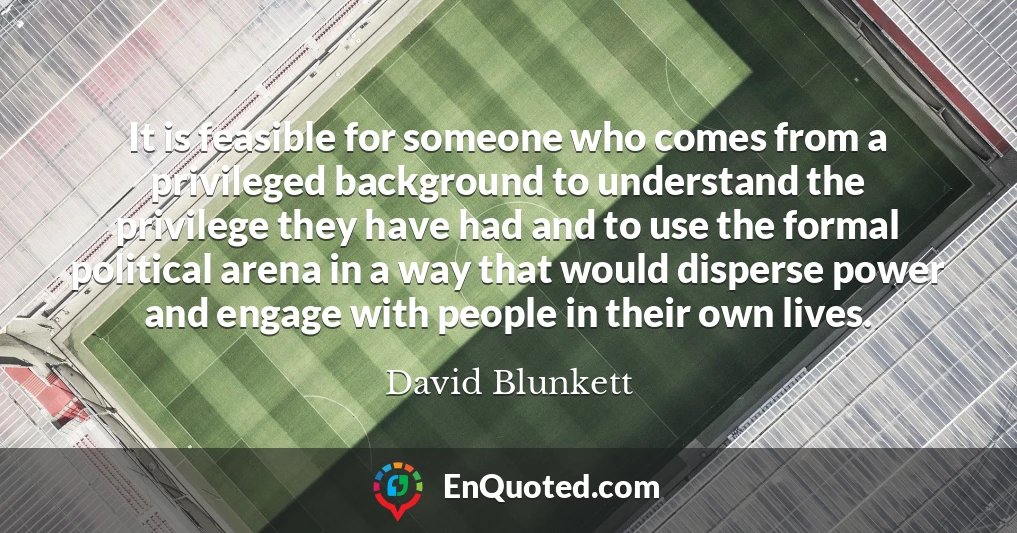 It is feasible for someone who comes from a privileged background to understand the privilege they have had and to use the formal political arena in a way that would disperse power and engage with people in their own lives.