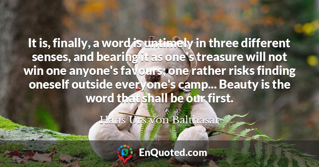 It is, finally, a word is untimely in three different senses, and bearing it as one's treasure will not win one anyone's favours; one rather risks finding oneself outside everyone's camp... Beauty is the word that shall be our first.