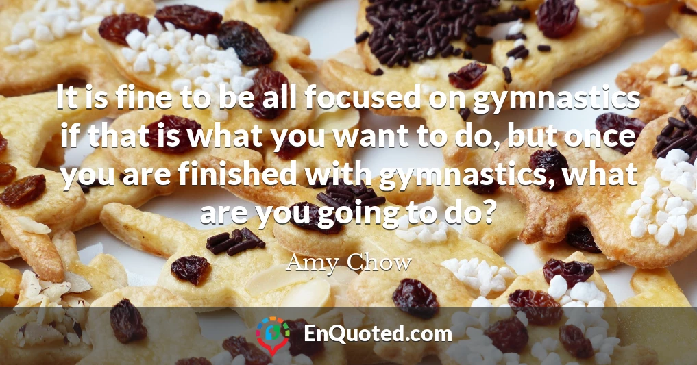 It is fine to be all focused on gymnastics if that is what you want to do, but once you are finished with gymnastics, what are you going to do?