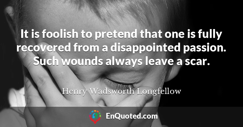 It is foolish to pretend that one is fully recovered from a disappointed passion. Such wounds always leave a scar.