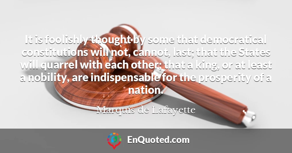 It is foolishly thought by some that democratical constitutions will not, cannot, last; that the States will quarrel with each other; that a king, or at least a nobility, are indispensable for the prosperity of a nation.