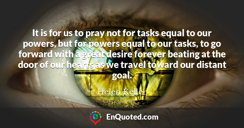 It is for us to pray not for tasks equal to our powers, but for powers equal to our tasks, to go forward with a great desire forever beating at the door of our hearts as we travel toward our distant goal.