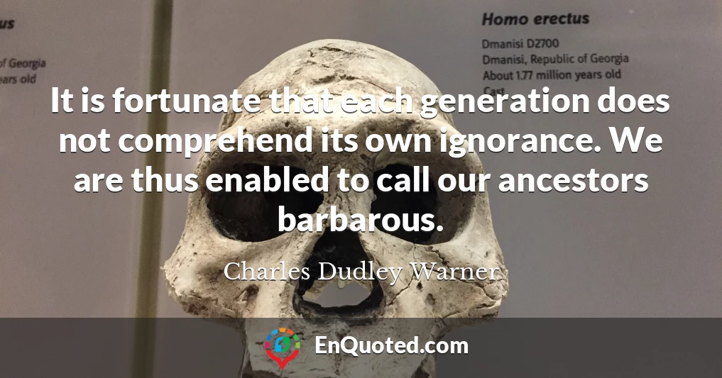 It is fortunate that each generation does not comprehend its own ignorance. We are thus enabled to call our ancestors barbarous.