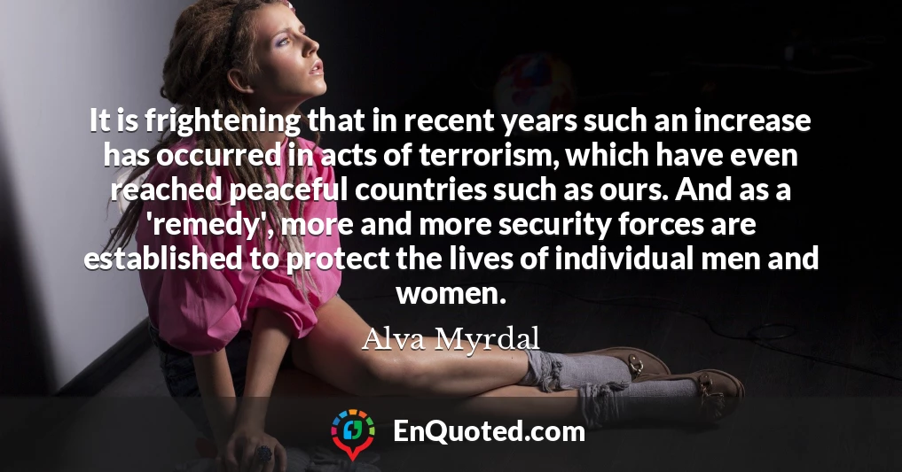 It is frightening that in recent years such an increase has occurred in acts of terrorism, which have even reached peaceful countries such as ours. And as a 'remedy', more and more security forces are established to protect the lives of individual men and women.