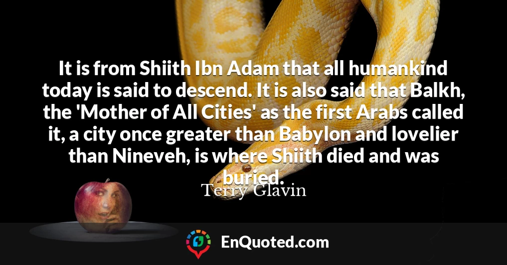 It is from Shiith Ibn Adam that all humankind today is said to descend. It is also said that Balkh, the 'Mother of All Cities' as the first Arabs called it, a city once greater than Babylon and lovelier than Nineveh, is where Shiith died and was buried.