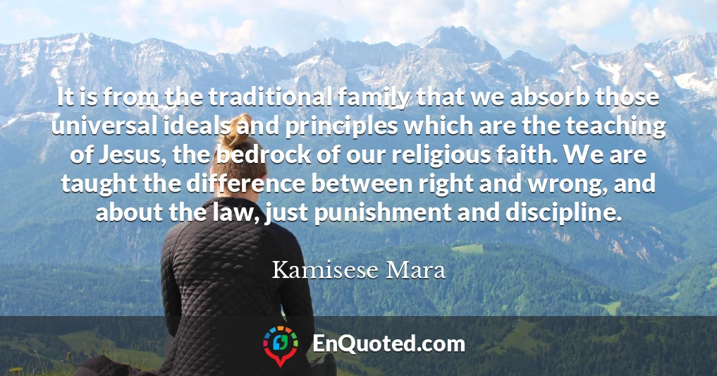 It is from the traditional family that we absorb those universal ideals and principles which are the teaching of Jesus, the bedrock of our religious faith. We are taught the difference between right and wrong, and about the law, just punishment and discipline.