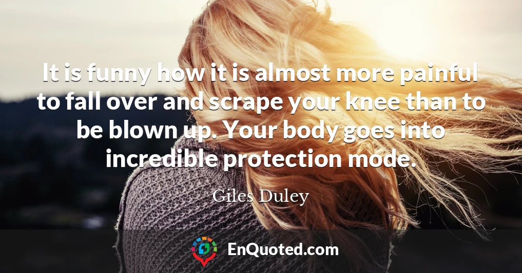 It is funny how it is almost more painful to fall over and scrape your knee than to be blown up. Your body goes into incredible protection mode.