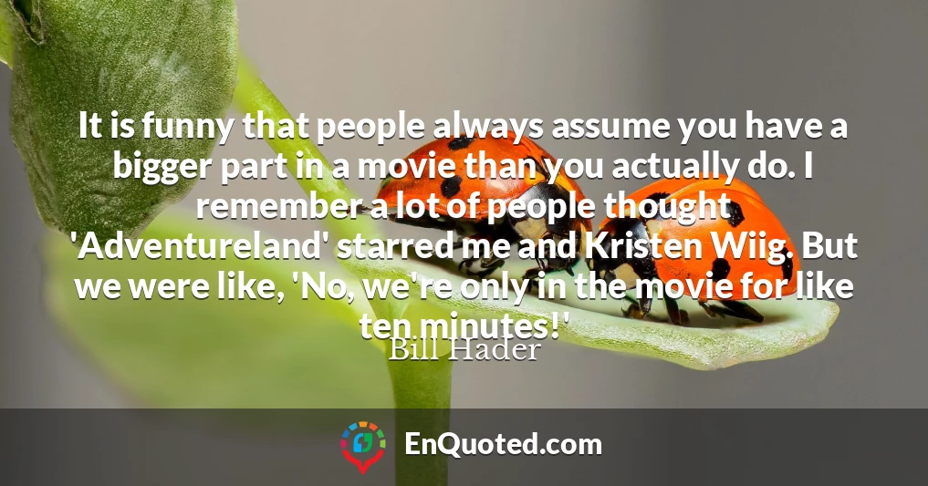 It is funny that people always assume you have a bigger part in a movie than you actually do. I remember a lot of people thought 'Adventureland' starred me and Kristen Wiig. But we were like, 'No, we're only in the movie for like ten minutes!'
