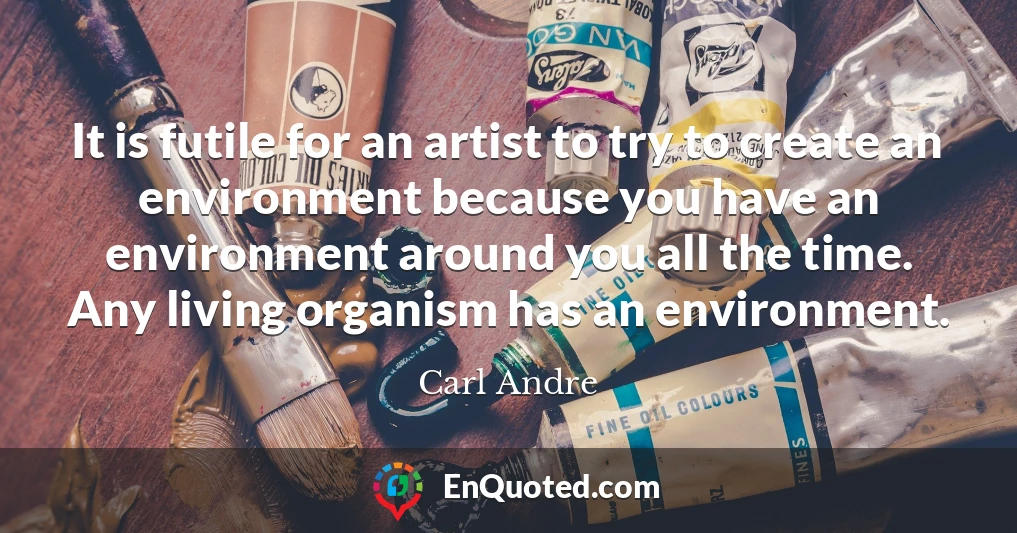 It is futile for an artist to try to create an environment because you have an environment around you all the time. Any living organism has an environment.