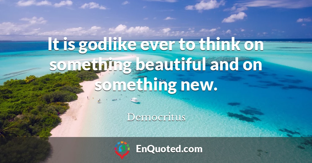 It is godlike ever to think on something beautiful and on something new.