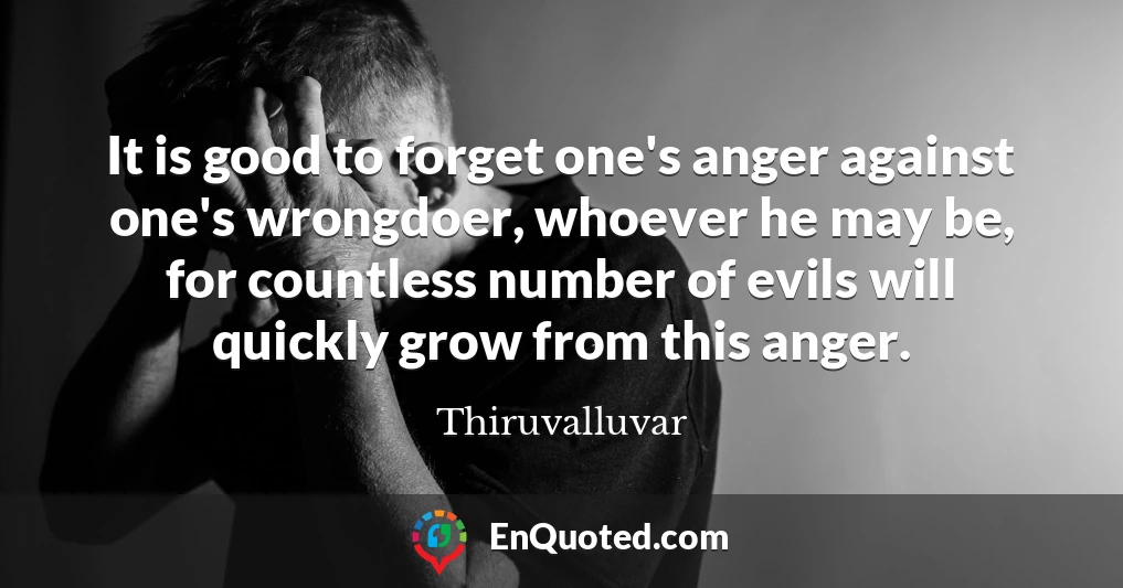 It is good to forget one's anger against one's wrongdoer, whoever he may be, for countless number of evils will quickly grow from this anger.