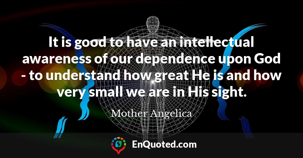 It is good to have an intellectual awareness of our dependence upon God - to understand how great He is and how very small we are in His sight.