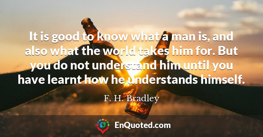 It is good to know what a man is, and also what the world takes him for. But you do not understand him until you have learnt how he understands himself.