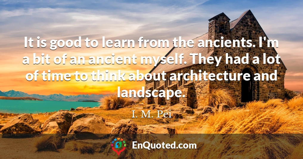 It is good to learn from the ancients. I'm a bit of an ancient myself. They had a lot of time to think about architecture and landscape.
