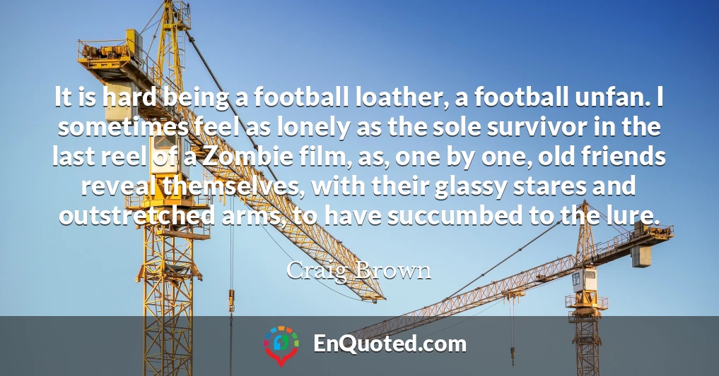 It is hard being a football loather, a football unfan. I sometimes feel as lonely as the sole survivor in the last reel of a Zombie film, as, one by one, old friends reveal themselves, with their glassy stares and outstretched arms, to have succumbed to the lure.