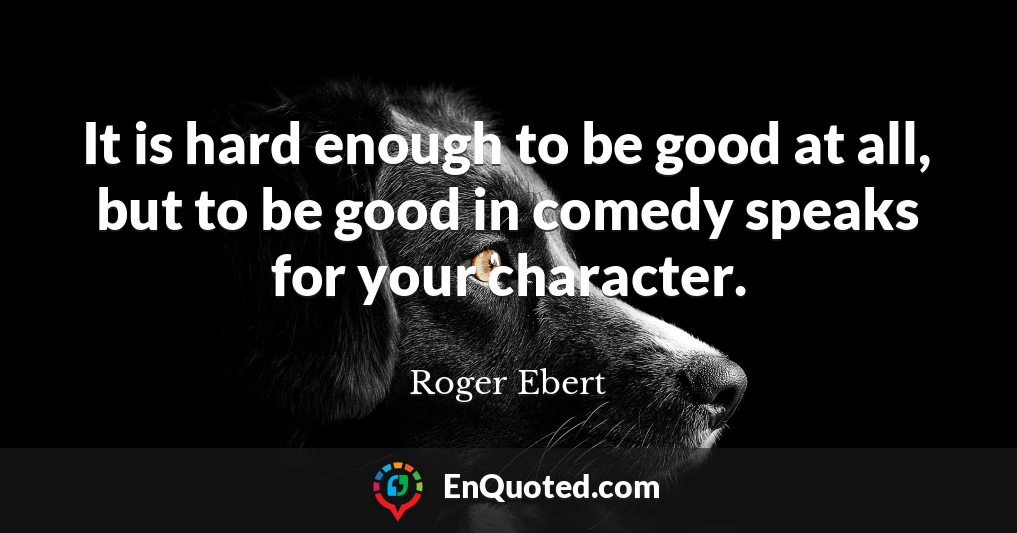 It is hard enough to be good at all, but to be good in comedy speaks for your character.