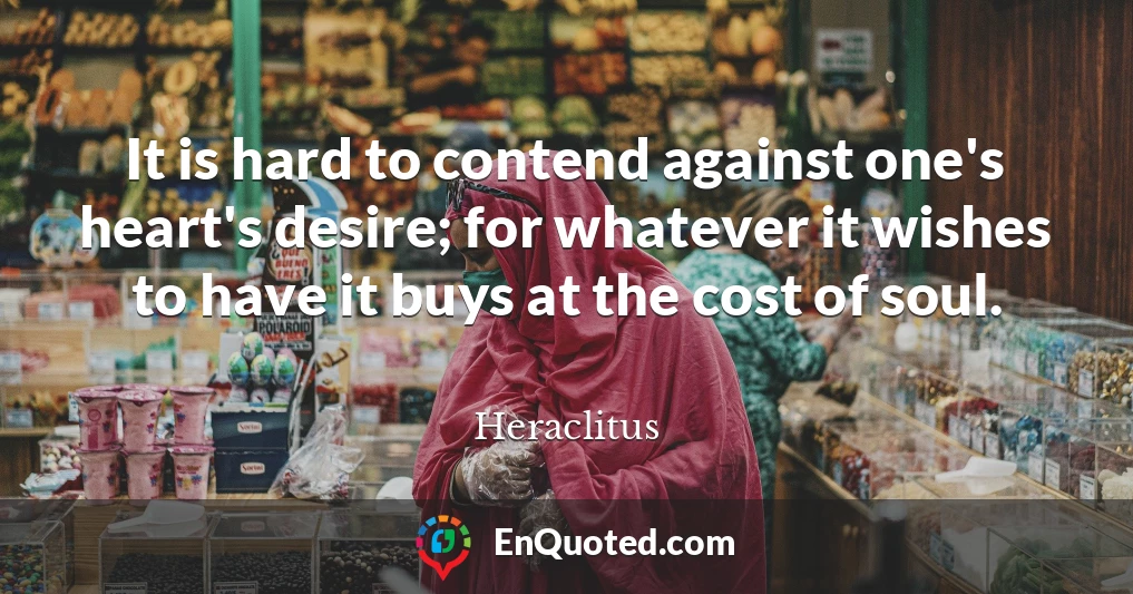 It is hard to contend against one's heart's desire; for whatever it wishes to have it buys at the cost of soul.