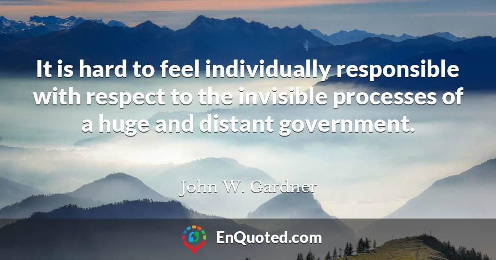 It is hard to feel individually responsible with respect to the invisible processes of a huge and distant government.