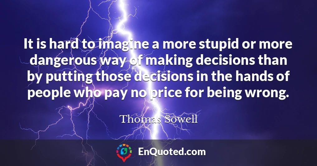 It is hard to imagine a more stupid or more dangerous way of making decisions than by putting those decisions in the hands of people who pay no price for being wrong.