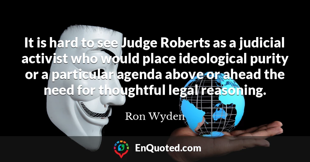It is hard to see Judge Roberts as a judicial activist who would place ideological purity or a particular agenda above or ahead the need for thoughtful legal reasoning.