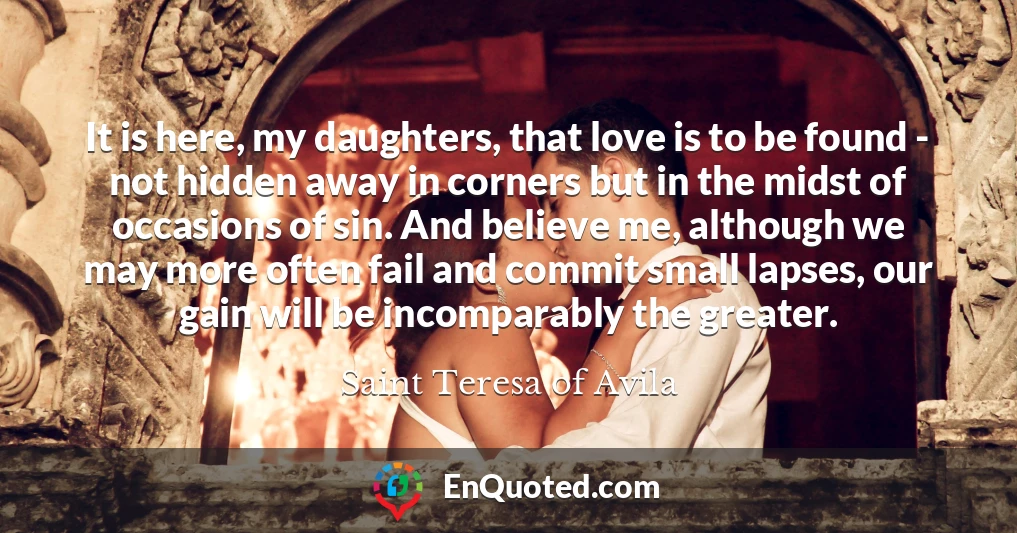 It is here, my daughters, that love is to be found - not hidden away in corners but in the midst of occasions of sin. And believe me, although we may more often fail and commit small lapses, our gain will be incomparably the greater.