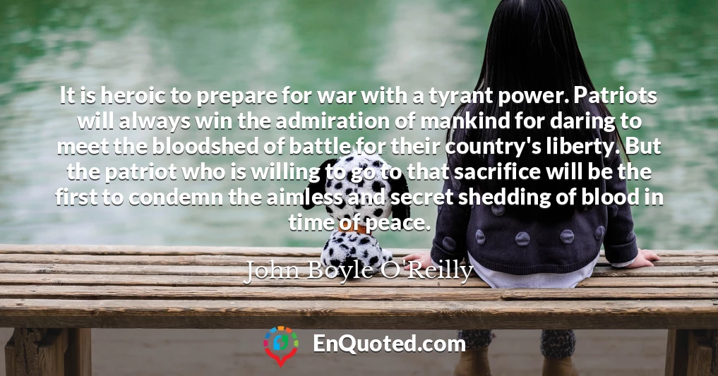It is heroic to prepare for war with a tyrant power. Patriots will always win the admiration of mankind for daring to meet the bloodshed of battle for their country's liberty. But the patriot who is willing to go to that sacrifice will be the first to condemn the aimless and secret shedding of blood in time of peace.
