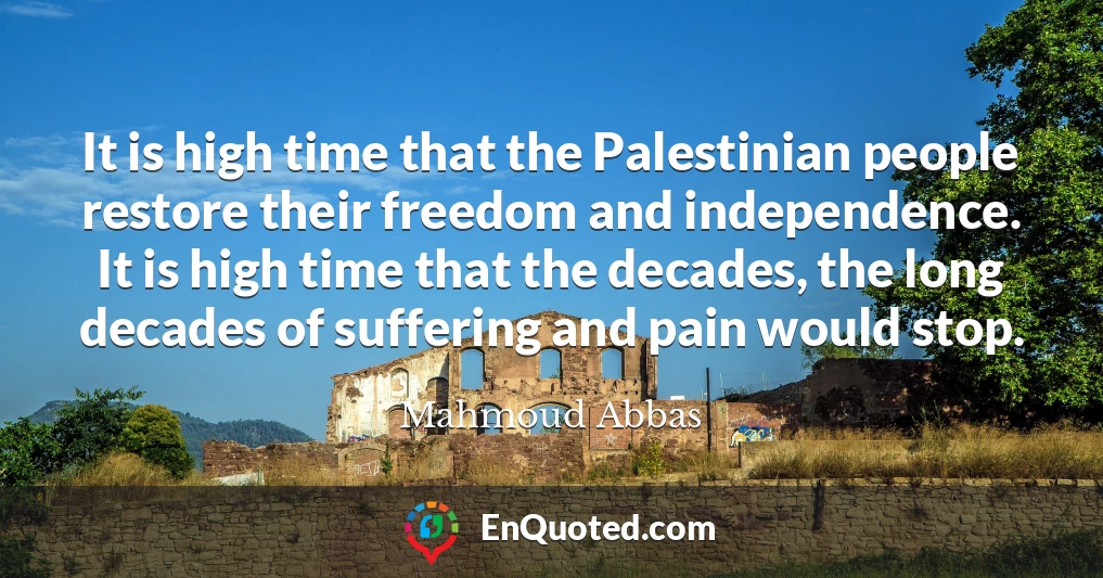 It is high time that the Palestinian people restore their freedom and independence. It is high time that the decades, the long decades of suffering and pain would stop.