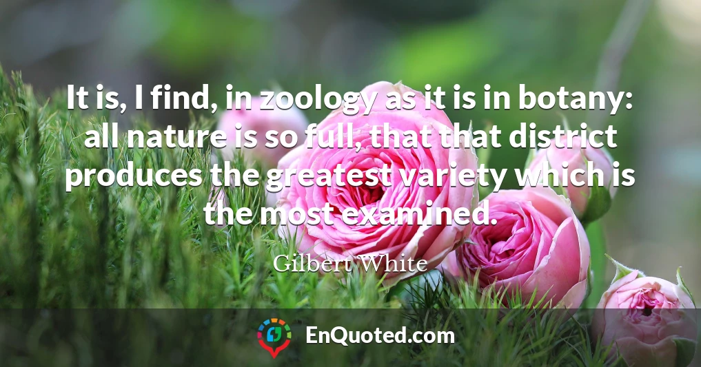 It is, I find, in zoology as it is in botany: all nature is so full, that that district produces the greatest variety which is the most examined.