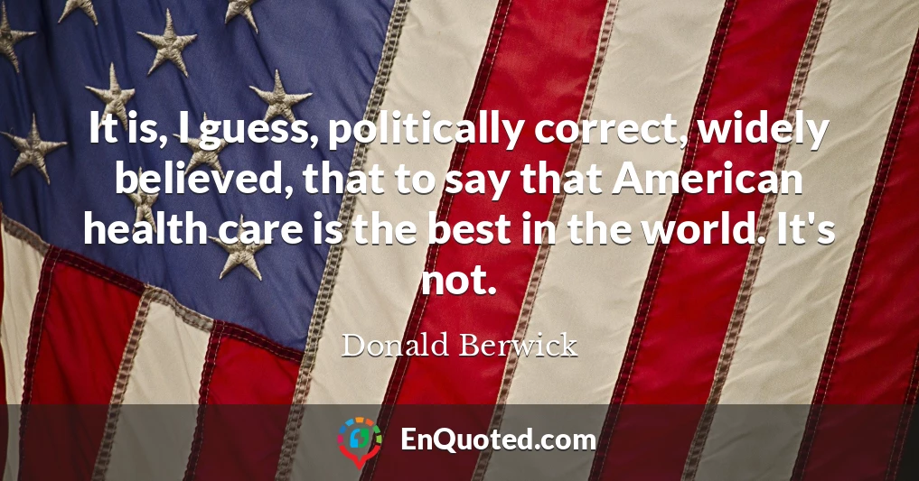 It is, I guess, politically correct, widely believed, that to say that American health care is the best in the world. It's not.