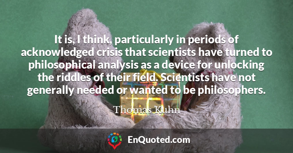 It is, I think, particularly in periods of acknowledged crisis that scientists have turned to philosophical analysis as a device for unlocking the riddles of their field. Scientists have not generally needed or wanted to be philosophers.