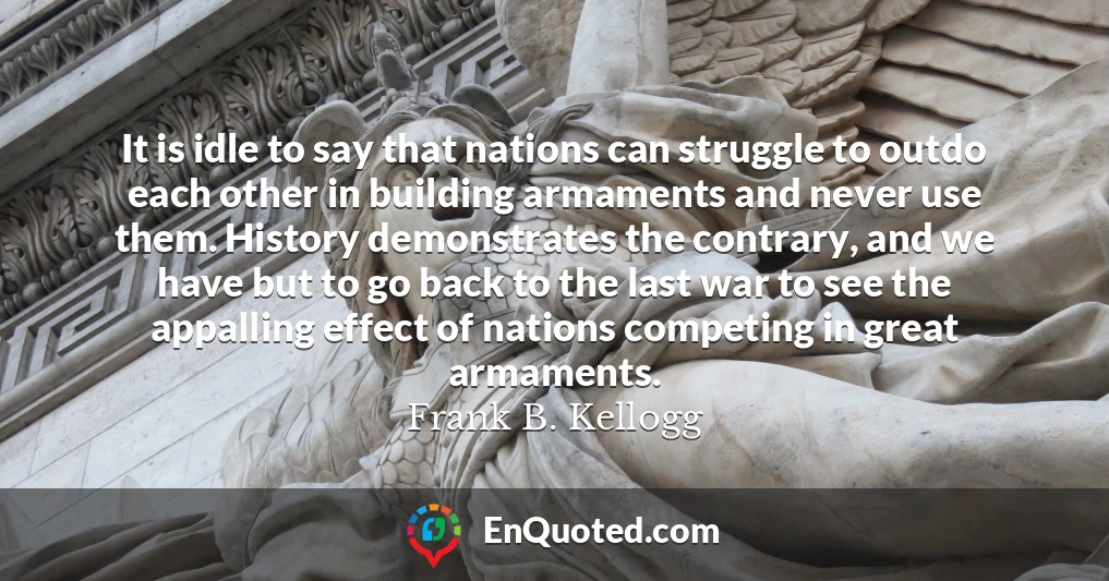 It is idle to say that nations can struggle to outdo each other in building armaments and never use them. History demonstrates the contrary, and we have but to go back to the last war to see the appalling effect of nations competing in great armaments.