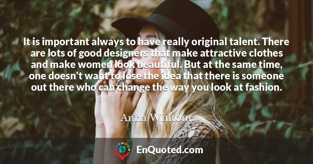 It is important always to have really original talent. There are lots of good designers that make attractive clothes and make women look beautiful. But at the same time, one doesn't want to lose the idea that there is someone out there who can change the way you look at fashion.