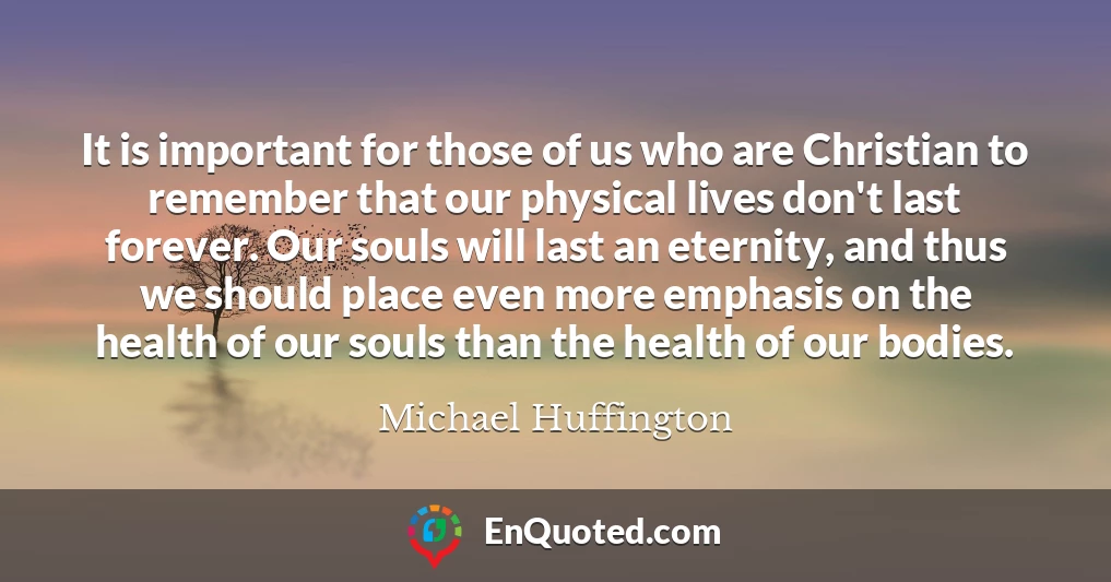 It is important for those of us who are Christian to remember that our physical lives don't last forever. Our souls will last an eternity, and thus we should place even more emphasis on the health of our souls than the health of our bodies.