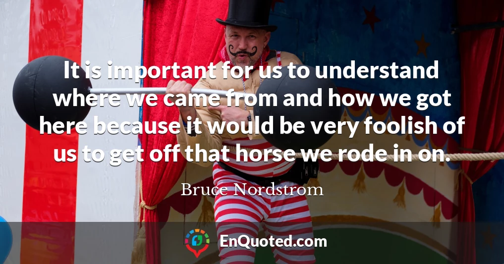 It is important for us to understand where we came from and how we got here because it would be very foolish of us to get off that horse we rode in on.