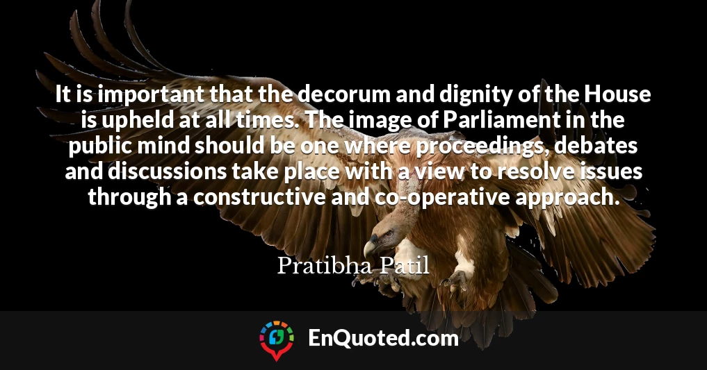 It is important that the decorum and dignity of the House is upheld at all times. The image of Parliament in the public mind should be one where proceedings, debates and discussions take place with a view to resolve issues through a constructive and co-operative approach.