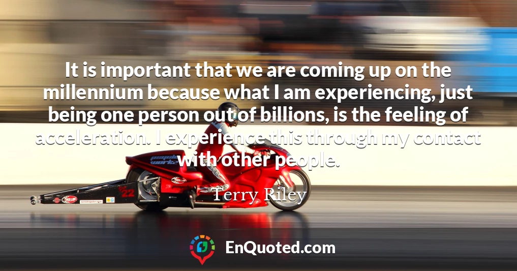 It is important that we are coming up on the millennium because what I am experiencing, just being one person out of billions, is the feeling of acceleration. I experience this through my contact with other people.