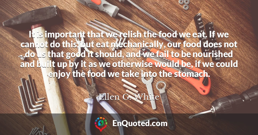 It is important that we relish the food we eat. If we cannot do this, but eat mechanically, our food does not do us that good it should, and we fail to be nourished and built up by it as we otherwise would be, if we could enjoy the food we take into the stomach.