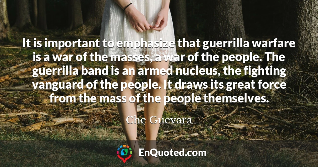 It is important to emphasize that guerrilla warfare is a war of the masses, a war of the people. The guerrilla band is an armed nucleus, the fighting vanguard of the people. It draws its great force from the mass of the people themselves.