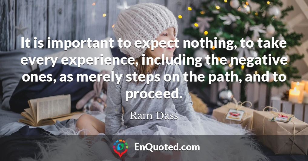 It is important to expect nothing, to take every experience, including the negative ones, as merely steps on the path, and to proceed.