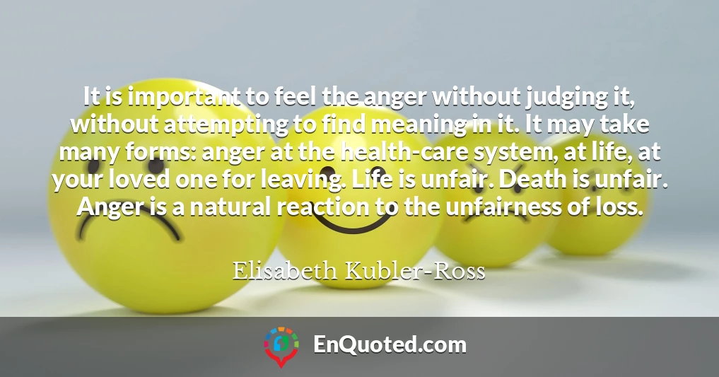 It is important to feel the anger without judging it, without attempting to find meaning in it. It may take many forms: anger at the health-care system, at life, at your loved one for leaving. Life is unfair. Death is unfair. Anger is a natural reaction to the unfairness of loss.