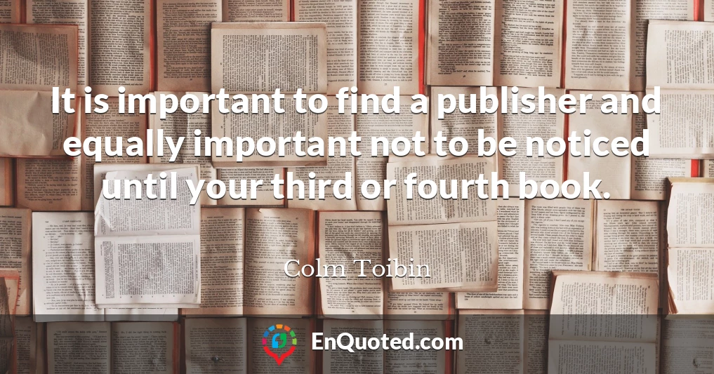 It is important to find a publisher and equally important not to be noticed until your third or fourth book.