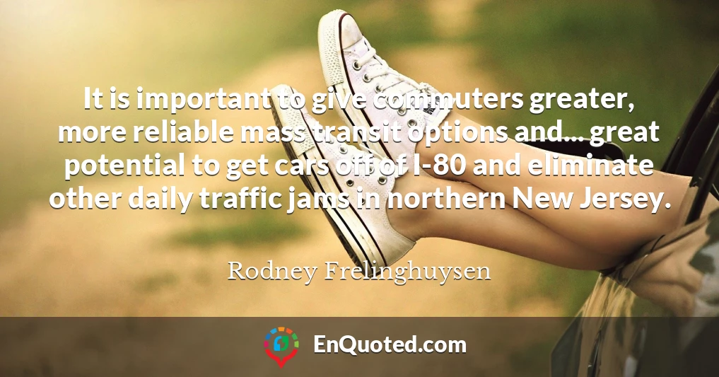 It is important to give commuters greater, more reliable mass transit options and... great potential to get cars off of I-80 and eliminate other daily traffic jams in northern New Jersey.