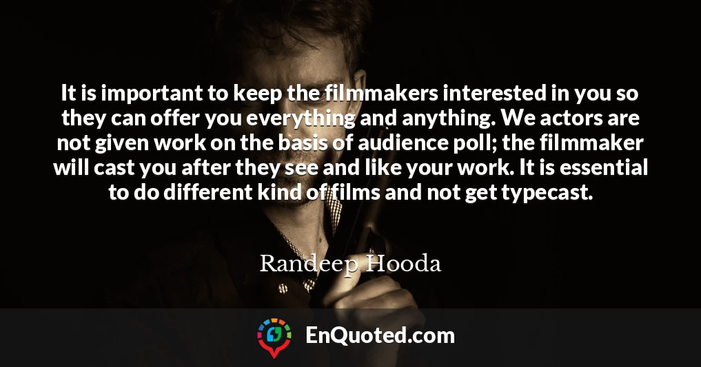 It is important to keep the filmmakers interested in you so they can offer you everything and anything. We actors are not given work on the basis of audience poll; the filmmaker will cast you after they see and like your work. It is essential to do different kind of films and not get typecast.