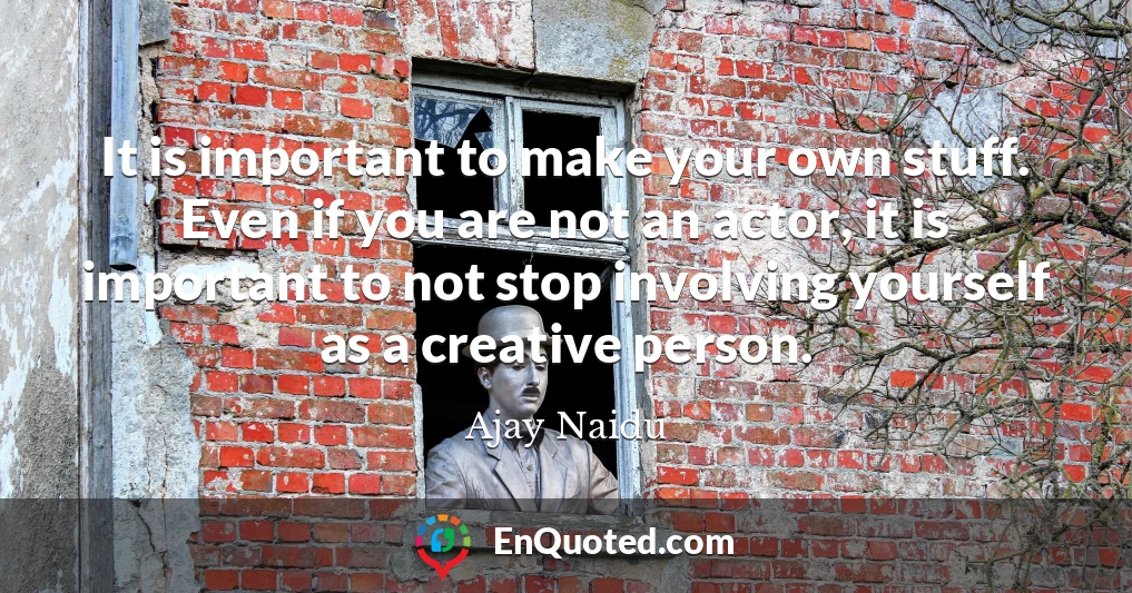 It is important to make your own stuff. Even if you are not an actor, it is important to not stop involving yourself as a creative person.