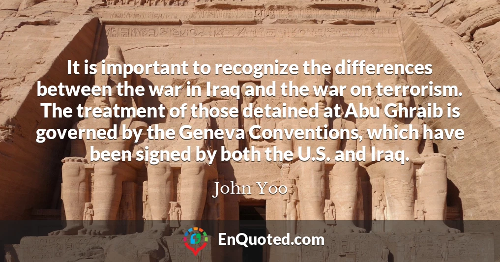 It is important to recognize the differences between the war in Iraq and the war on terrorism. The treatment of those detained at Abu Ghraib is governed by the Geneva Conventions, which have been signed by both the U.S. and Iraq.