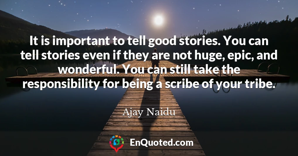 It is important to tell good stories. You can tell stories even if they are not huge, epic, and wonderful. You can still take the responsibility for being a scribe of your tribe.