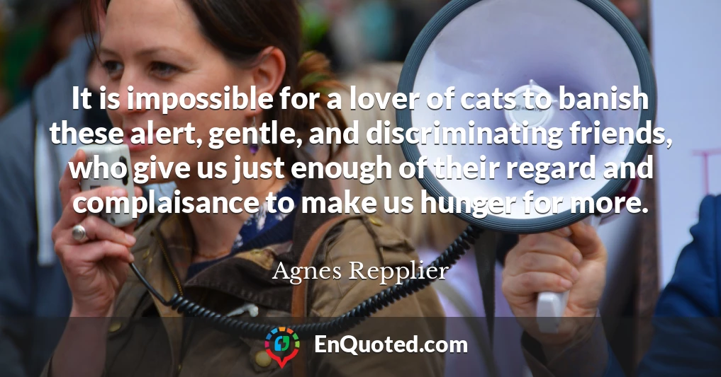 It is impossible for a lover of cats to banish these alert, gentle, and discriminating friends, who give us just enough of their regard and complaisance to make us hunger for more.