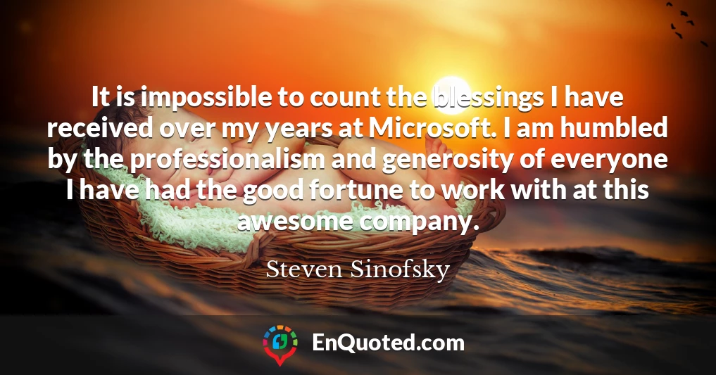 It is impossible to count the blessings I have received over my years at Microsoft. I am humbled by the professionalism and generosity of everyone I have had the good fortune to work with at this awesome company.