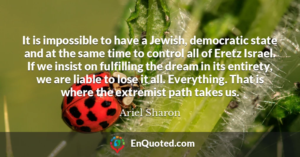 It is impossible to have a Jewish, democratic state and at the same time to control all of Eretz Israel. If we insist on fulfilling the dream in its entirety, we are liable to lose it all. Everything. That is where the extremist path takes us.